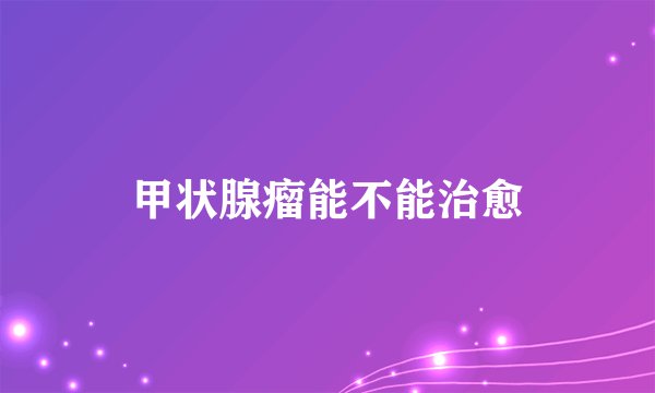 甲状腺瘤能不能治愈