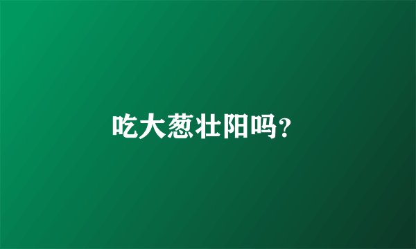 吃大葱壮阳吗？