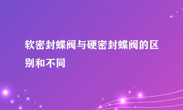 软密封蝶阀与硬密封蝶阀的区别和不同