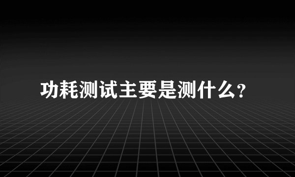 功耗测试主要是测什么？