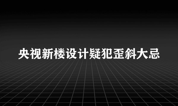 央视新楼设计疑犯歪斜大忌