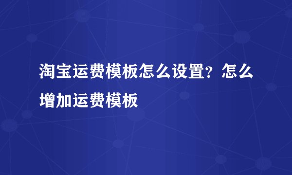 淘宝运费模板怎么设置?怎么增加运费模板