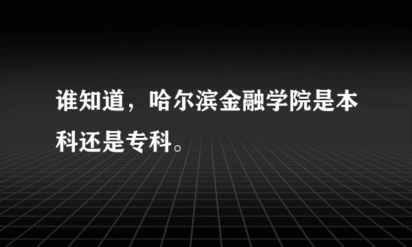谁知道，哈尔滨金融学院是本科还是专科。