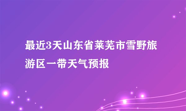最近3天山东省莱芜市雪野旅游区一带天气预报