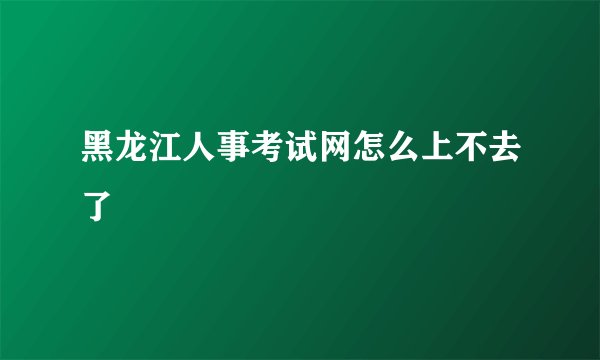 黑龙江人事考试网怎么上不去了