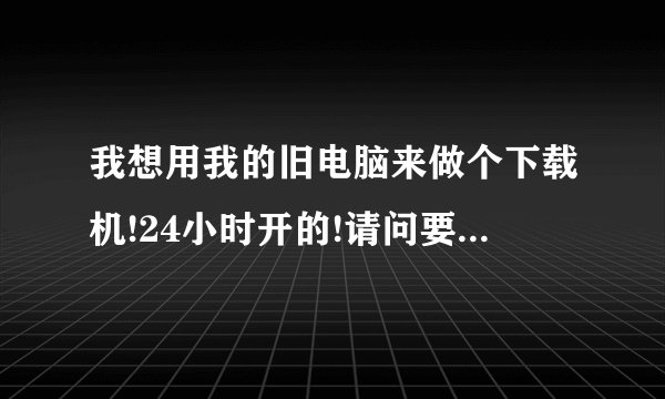 我想用我的旧电脑来做个下载机!24小时开的!请问要装什么系统呢?