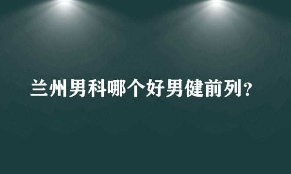 兰州男科哪个好男健前列？