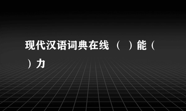 现代汉语词典在线 （ ）能（ ）力