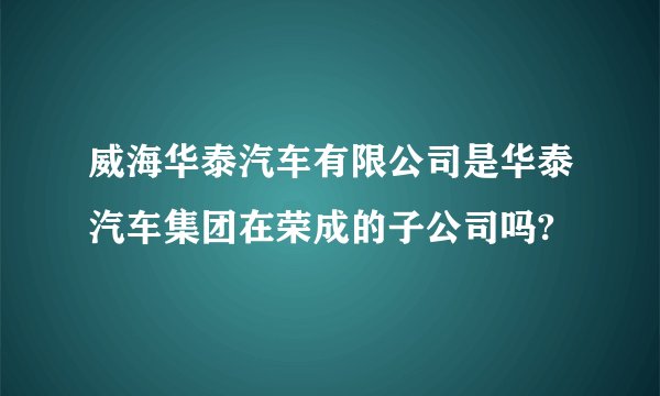 威海华泰汽车有限公司是华泰汽车集团在荣成的子公司吗?