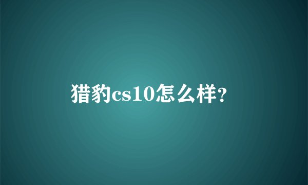 猎豹cs10怎么样？