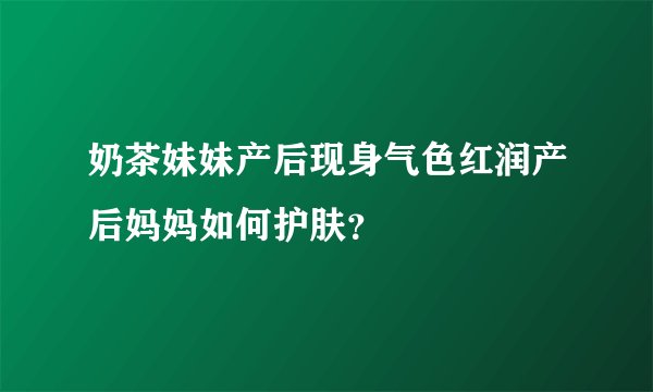 奶茶妹妹产后现身气色红润产后妈妈如何护肤?