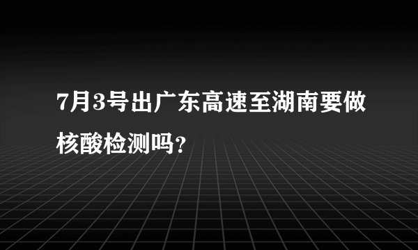 7月3号出广东高速至湖南要做核酸检测吗？