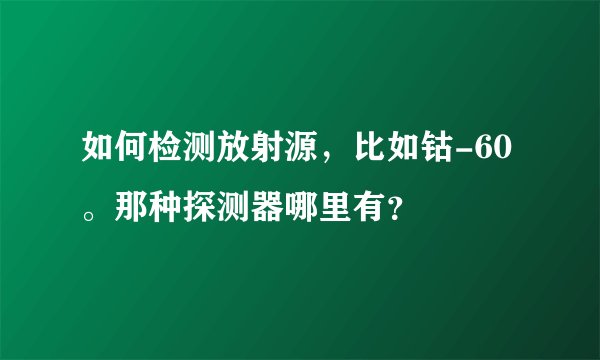 如何检测放射源,比如钴-60。那种探测器哪里有?