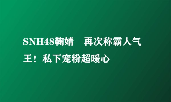 SNH48鞠婧祎再次称霸人气王！私下宠粉超暖心