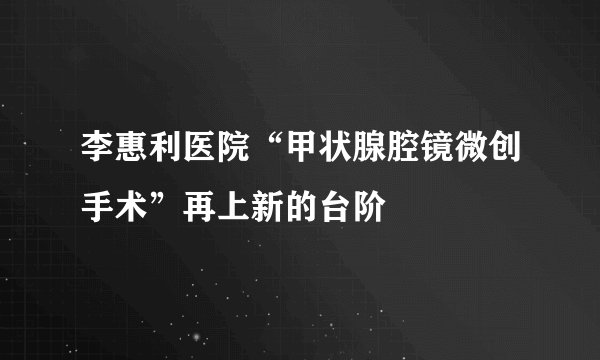 李惠利医院“甲状腺腔镜微创手术”再上新的台阶