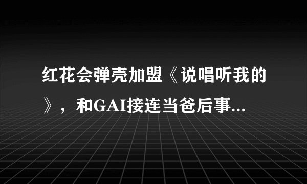 红花会弹壳加盟《说唱听我的》,和GAI接连当爸后事业步入正轨