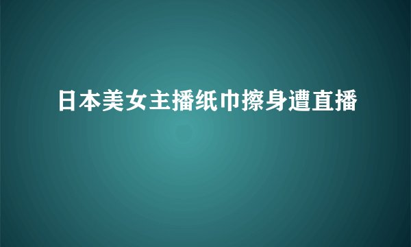 日本美女主播纸巾擦身遭直播