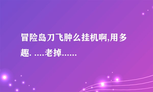 冒险岛刀飞肿么挂机啊,用多趣. ....老掉...是用全屏