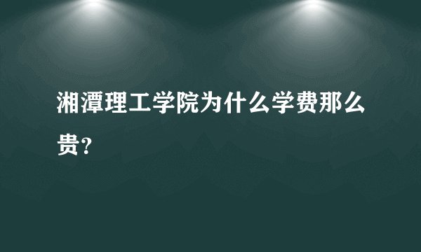 湘潭理工学院为什么学费那么贵？