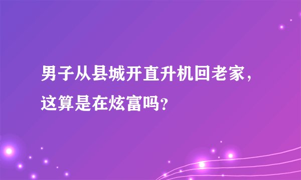 男子从县城开直升机回老家，这算是在炫富吗？