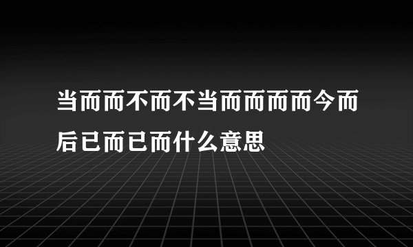 当而而不而不当而而而而今而后已而已而什么意思