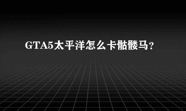 GTA5太平洋怎么卡骷髅马？