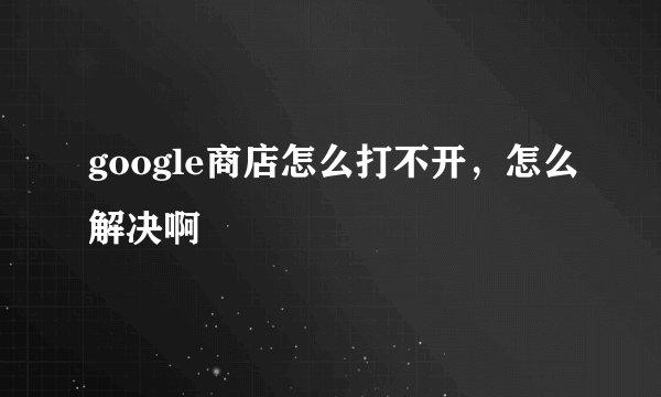 google商店怎么打不开，怎么解决啊
