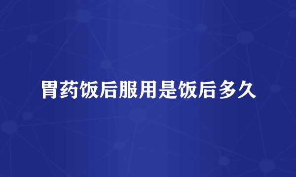 胃药饭后服用是饭后多久