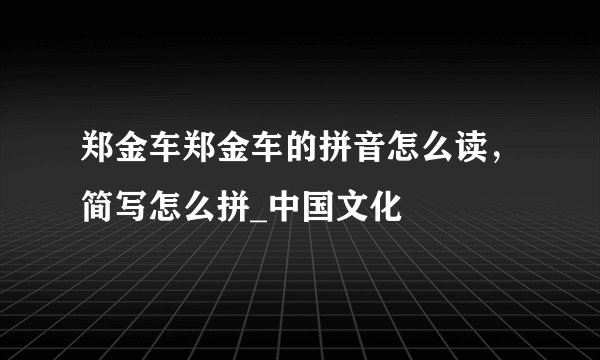郑金车郑金车的拼音怎么读，简写怎么拼_中国文化