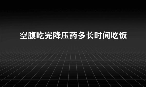空腹吃完降压药多长时间吃饭