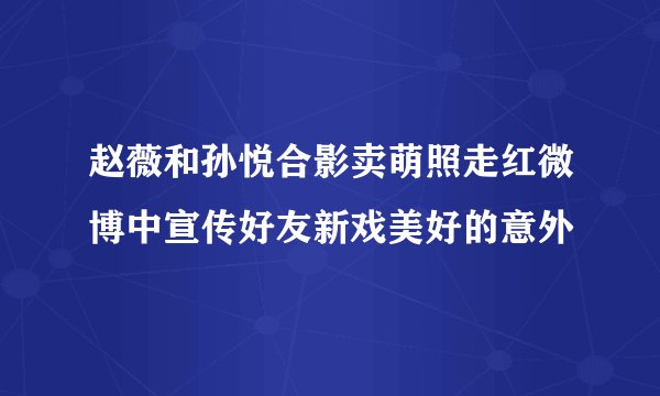 赵薇和孙悦合影卖萌照走红微博中宣传好友新戏美好的意外