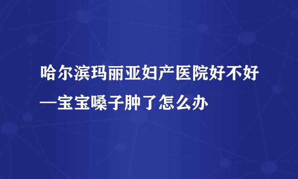 哈尔滨玛丽亚妇产医院好不好—宝宝嗓子肿了怎么办