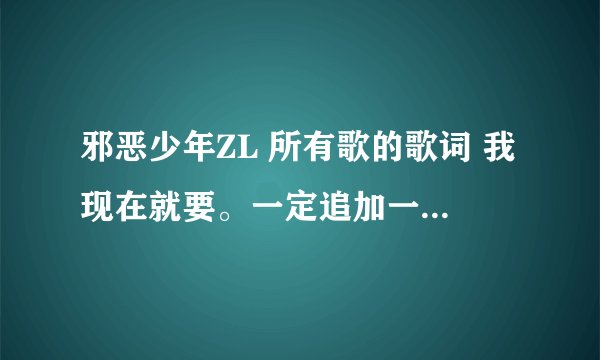 邪恶少年ZL 所有歌的歌词 我现在就要。一定追加一百分。 我要邪恶少年ZL的歌词，不是其他人的，谢谢