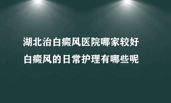 湖北治白癜风医院哪家较好 白癜风的日常护理有哪些呢