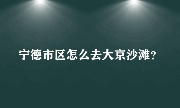 宁德市区怎么去大京沙滩?