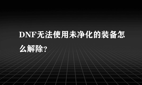 DNF无法使用未净化的装备怎么解除？