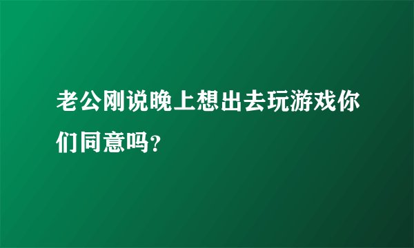 老公刚说晚上想出去玩游戏你们同意吗？