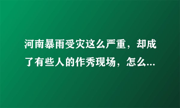 河南暴雨受灾这么严重,却成了有些人的作秀现场,怎么看待这问题?