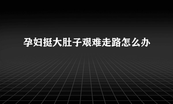 孕妇挺大肚子艰难走路怎么办