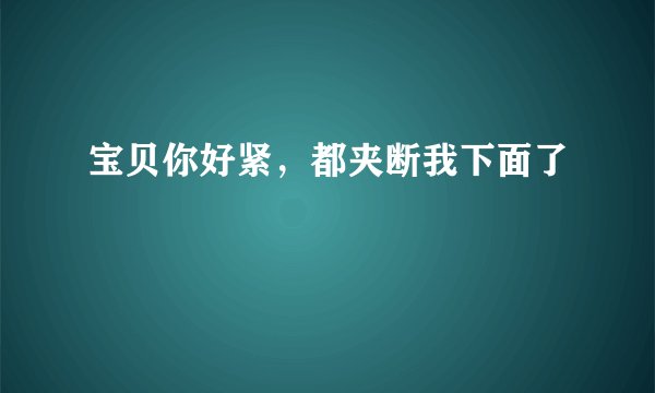 宝贝你好紧，都夹断我下面了