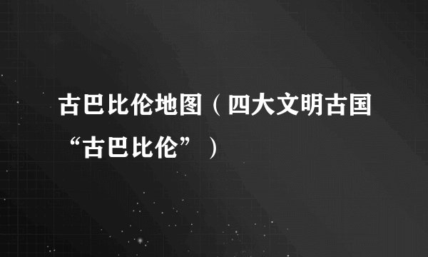 古巴比伦地图（四大文明古国“古巴比伦”）