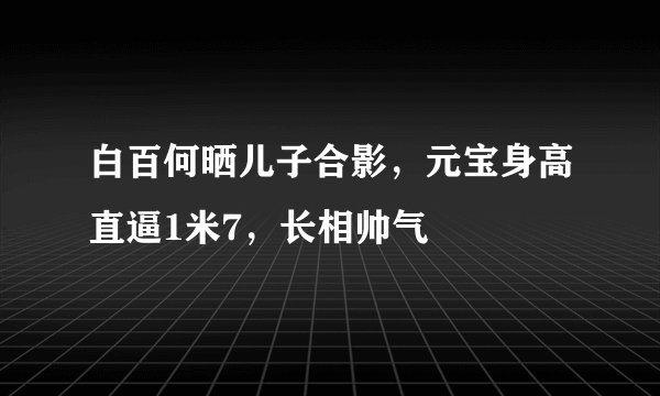 白百何晒儿子合影，元宝身高直逼1米7，长相帅气