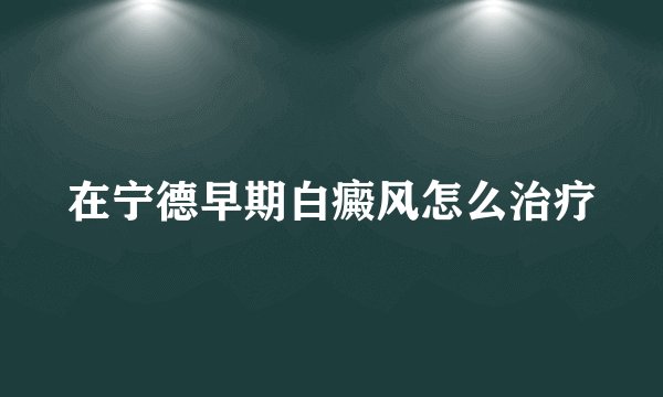 在宁德早期白癜风怎么治疗