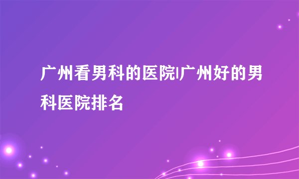 广州看男科的医院|广州好的男科医院排名