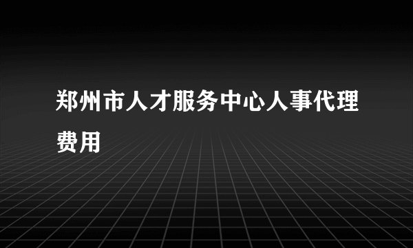 郑州市人才服务中心人事代理费用