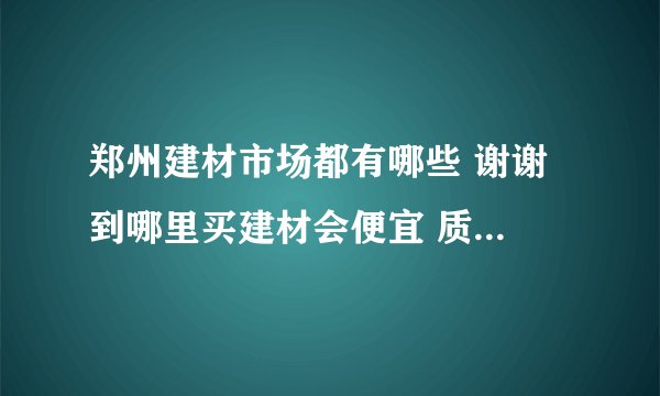 郑州建材市场都有哪些 谢谢 到哪里买建材会便宜 质量会有保障