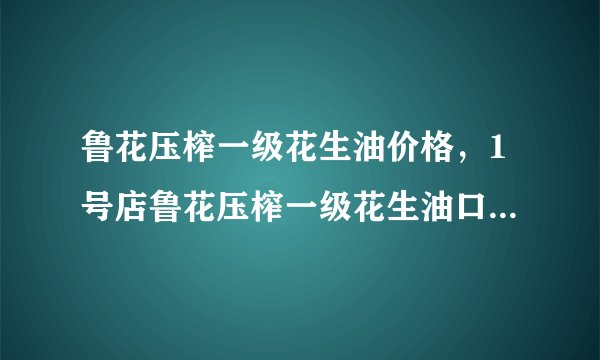 鲁花压榨一级花生油价格,1号店鲁花压榨一级花生油口碑怎么样