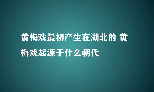 黄梅戏最初产生在湖北的 黄梅戏起源于什么朝代