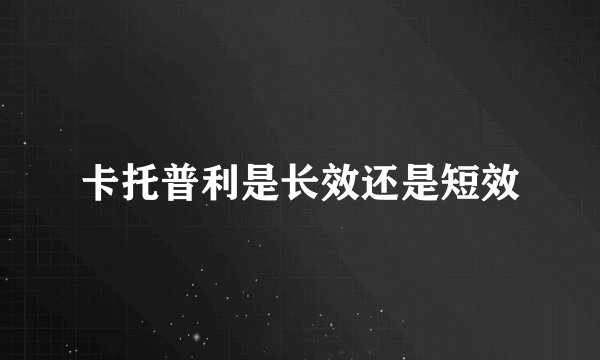 卡托普利是长效还是短效