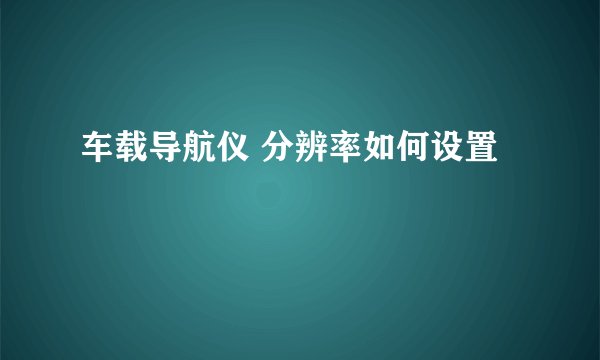 车载导航仪 分辨率如何设置
